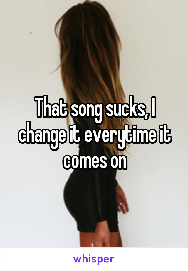 That song sucks, I change it everytime it comes on