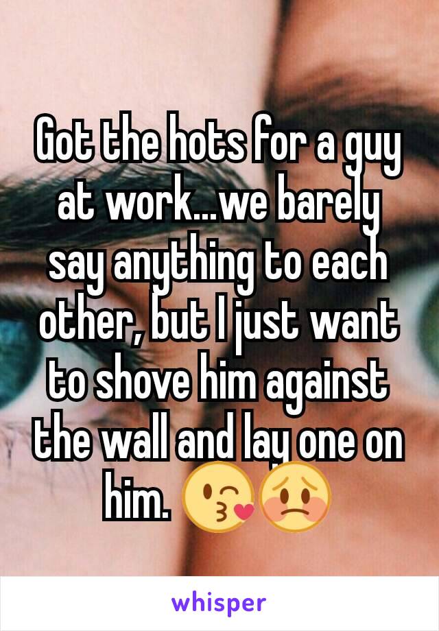 Got the hots for a guy at work...we barely say anything to each other, but I just want to shove him against the wall and lay one on him. 😘😳