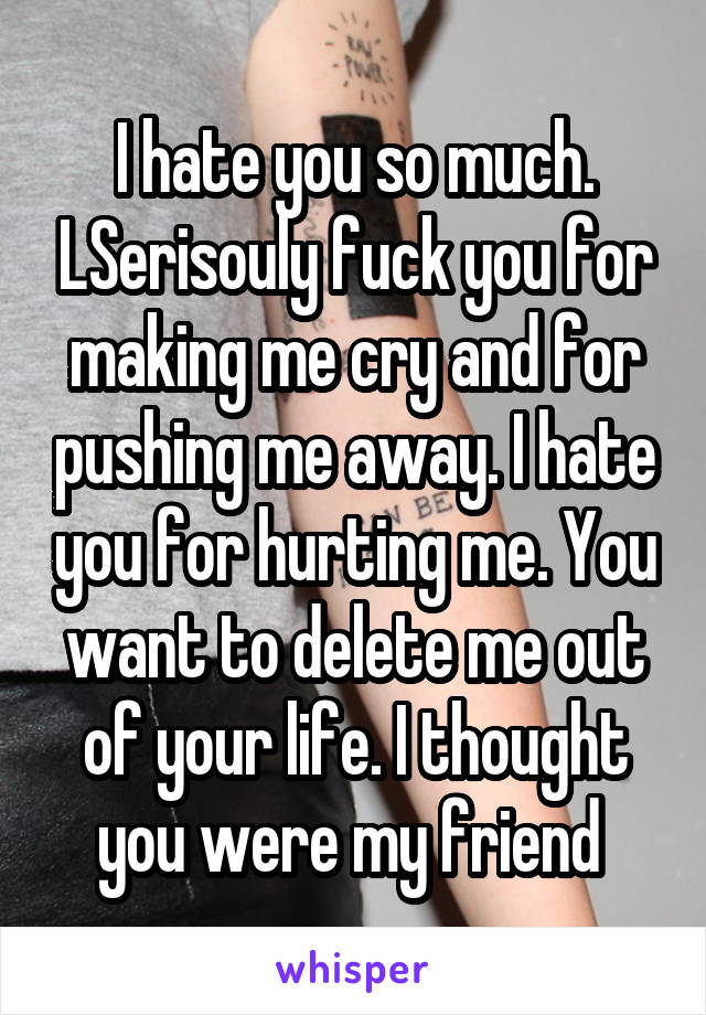 I hate you so much. LSerisouly fuck you for making me cry and for pushing me away. I hate you for hurting me. You want to delete me out of your life. I thought you were my friend 