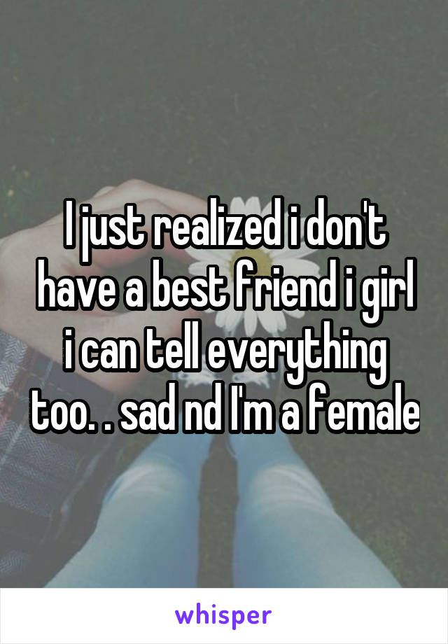 I just realized i don't have a best friend i girl i can tell everything too. . sad nd I'm a female