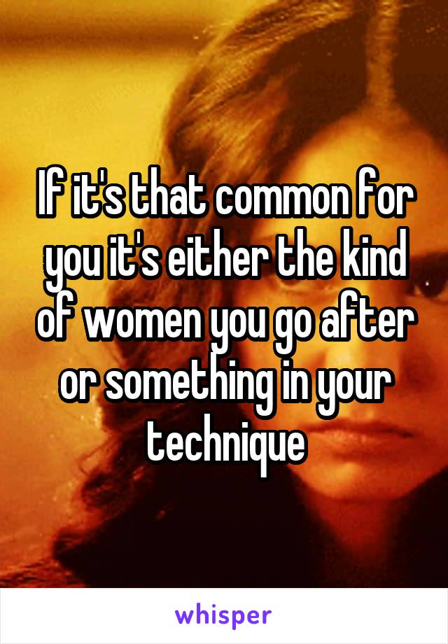 If it's that common for you it's either the kind of women you go after or something in your technique