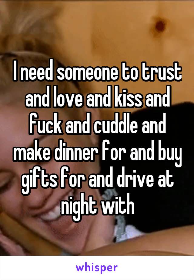 I need someone to trust and love and kiss and fuck and cuddle and make dinner for and buy gifts for and drive at night with