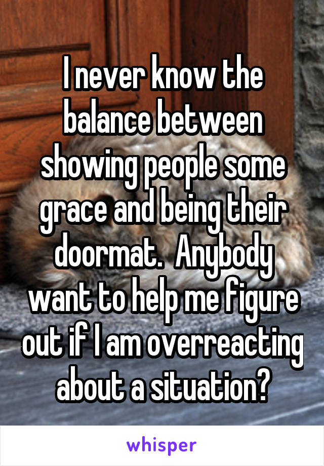 I never know the balance between showing people some grace and being their doormat.  Anybody want to help me figure out if I am overreacting about a situation?