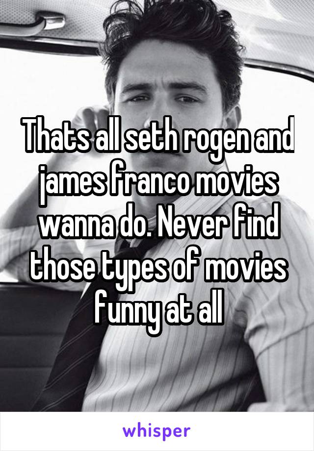 Thats all seth rogen and james franco movies wanna do. Never find those types of movies funny at all