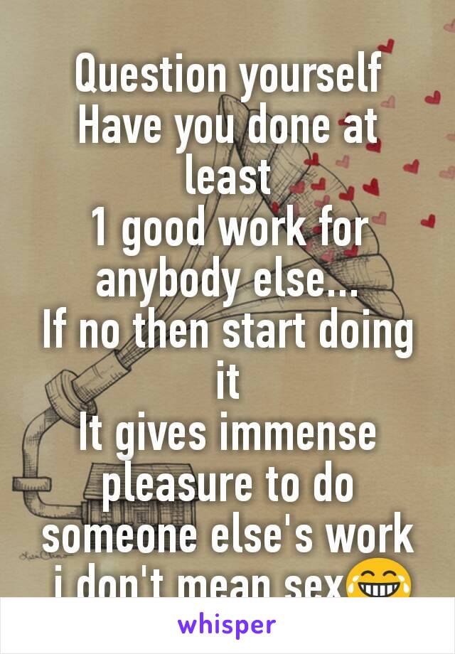 Question yourself
Have you done at least
1 good work for anybody else...
If no then start doing it
It gives immense pleasure to do someone else's work
 i don't mean sex😂