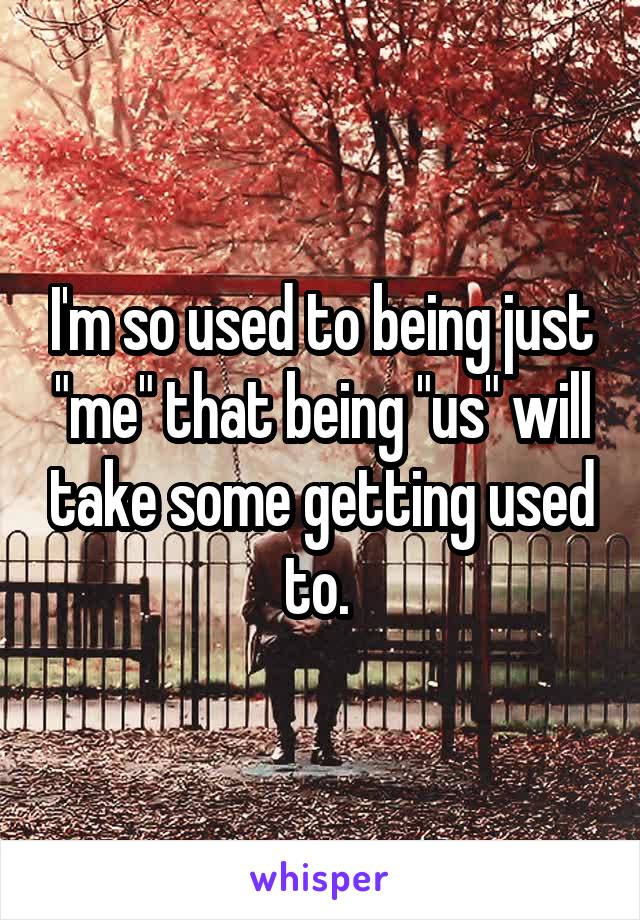 I'm so used to being just "me" that being "us" will take some getting used to. 