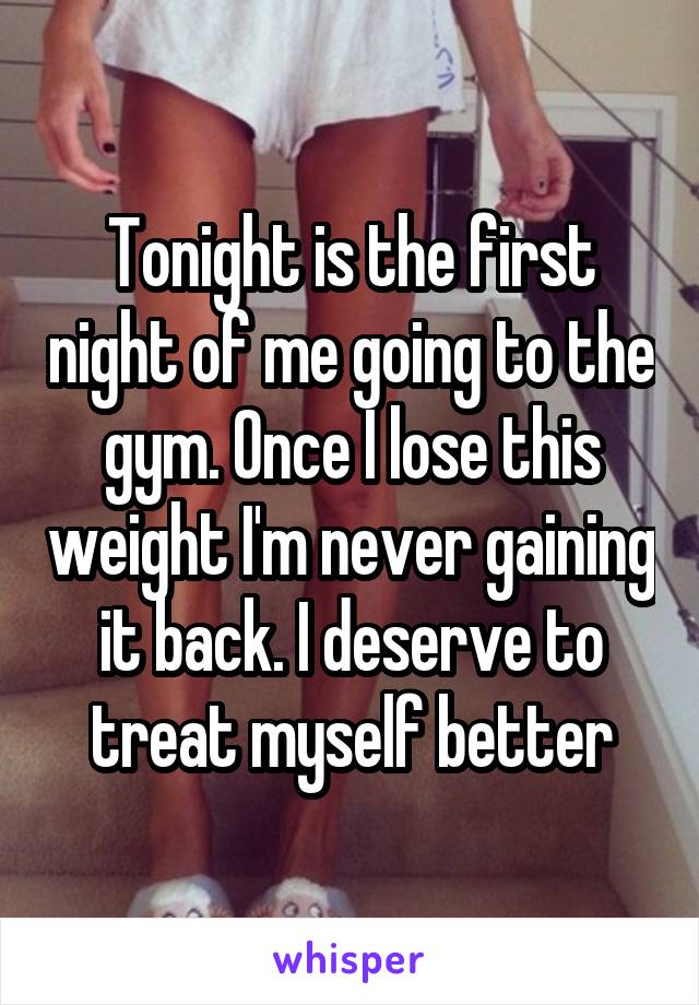 Tonight is the first night of me going to the gym. Once I lose this weight I'm never gaining it back. I deserve to treat myself better