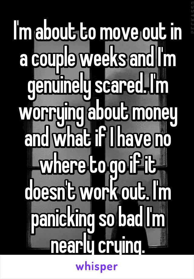 I'm about to move out in a couple weeks and I'm genuinely scared. I'm worrying about money and what if I have no where to go if it doesn't work out. I'm panicking so bad I'm nearly crying.