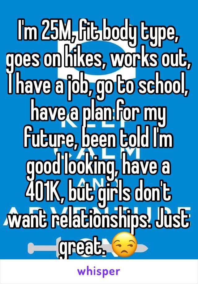 I'm 25M, fit body type, goes on hikes, works out, I have a job, go to school, have a plan for my future, been told I'm good looking, have a 401K, but girls don't want relationships. Just great. 😒