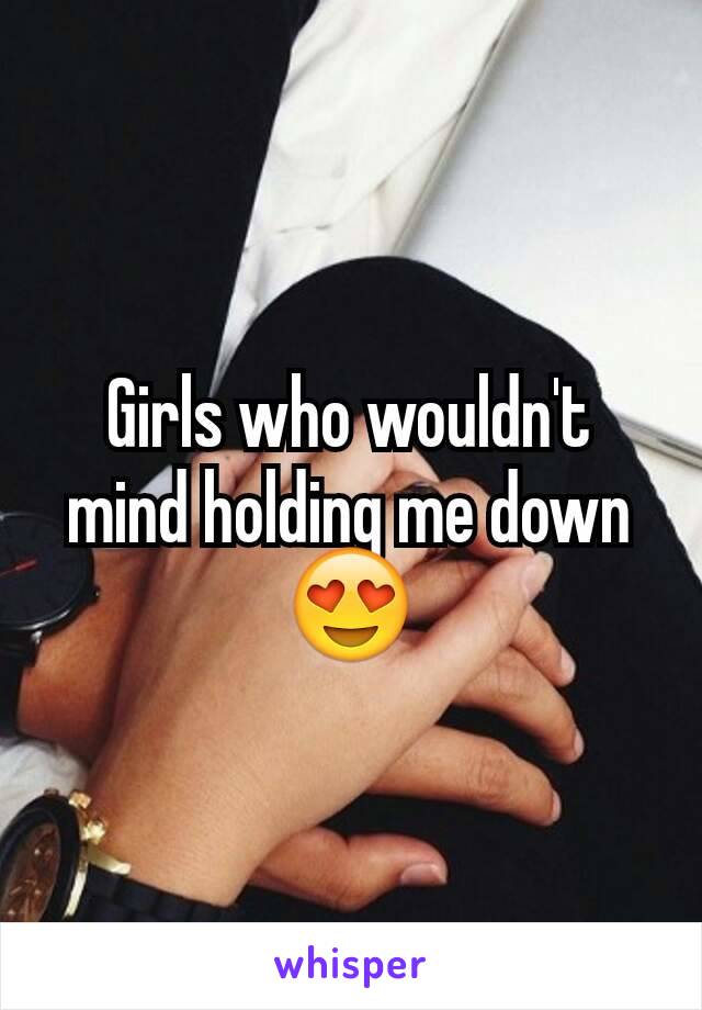 Girls who wouldn't mind holding me down 😍