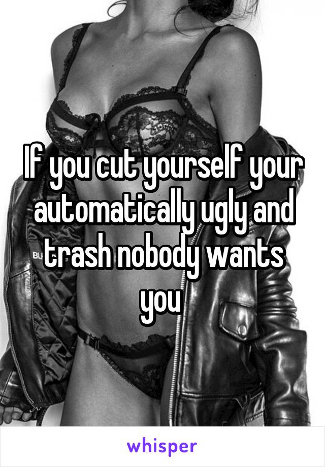 If you cut yourself your automatically ugly and trash nobody wants you 