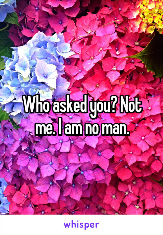 Who asked you? Not me. I am no man.