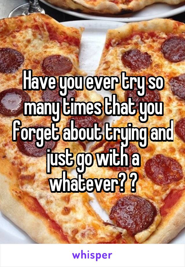 Have you ever try so many times that you forget about trying and just go with a whatever? ?