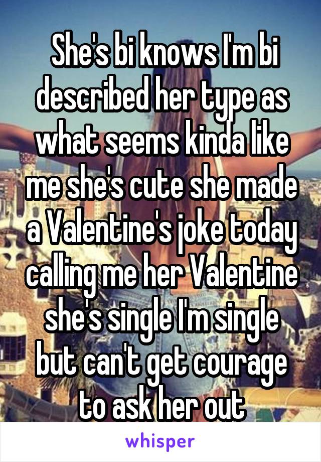  She's bi knows I'm bi described her type as what seems kinda like me she's cute she made a Valentine's joke today calling me her Valentine she's single I'm single but can't get courage to ask her out