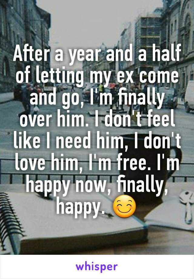 After a year and a half of letting my ex come and go, I'm finally over him. I don't feel like I need him, I don't love him, I'm free. I'm happy now, finally, happy. 😊