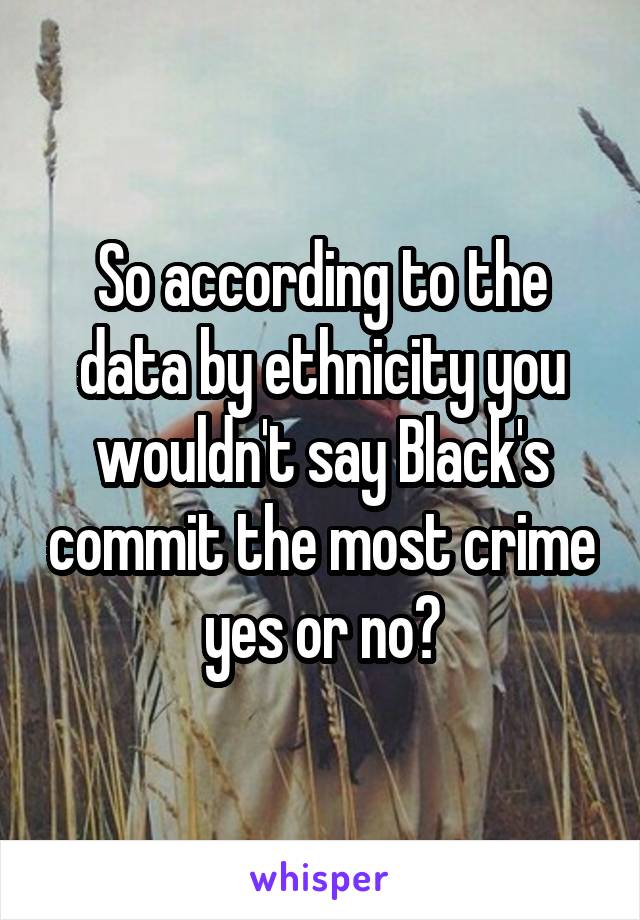 So according to the data by ethnicity you wouldn't say Black's commit the most crime yes or no?