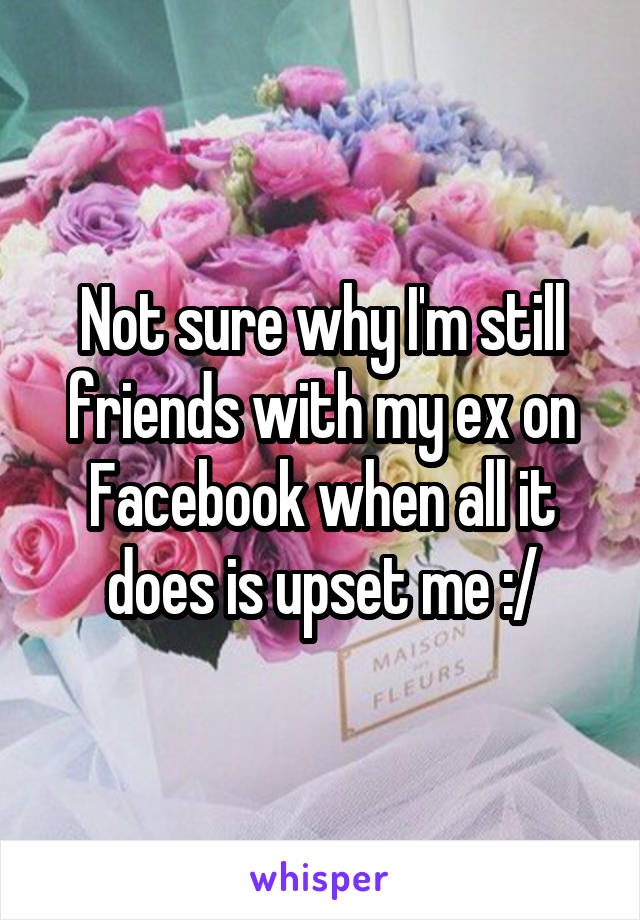 Not sure why I'm still friends with my ex on Facebook when all it does is upset me :/