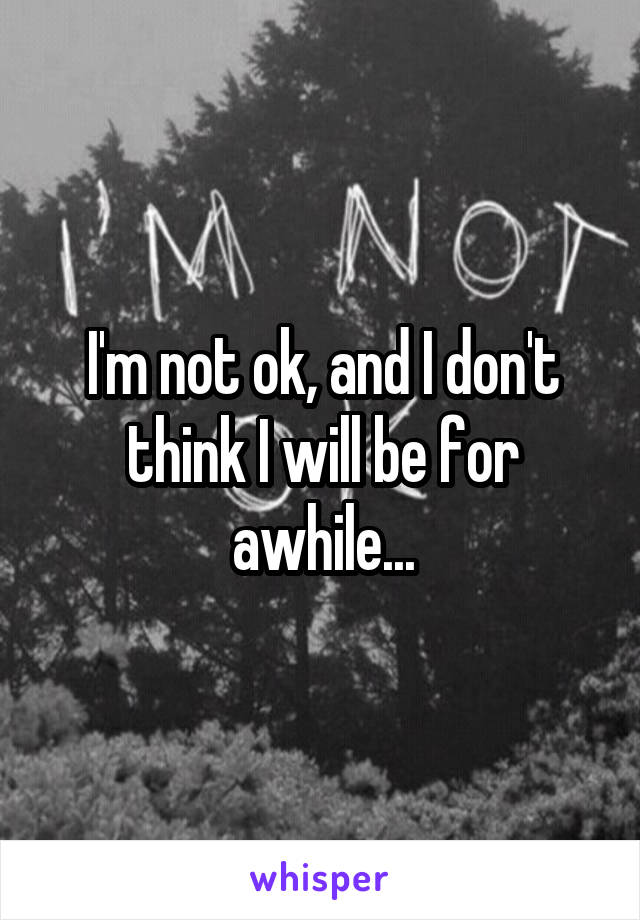 I'm not ok, and I don't think I will be for awhile...