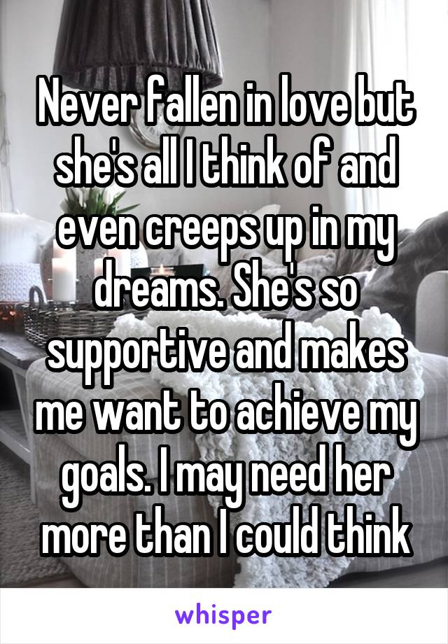 Never fallen in love but she's all I think of and even creeps up in my dreams. She's so supportive and makes me want to achieve my goals. I may need her more than I could think