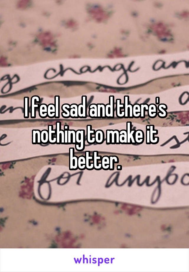 I feel sad and there's nothing to make it better.