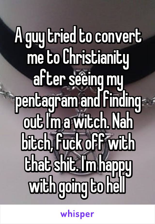 A guy tried to convert me to Christianity after seeing my pentagram and finding out I'm a witch. Nah bitch, fuck off with that shit. I'm happy with going to hell 