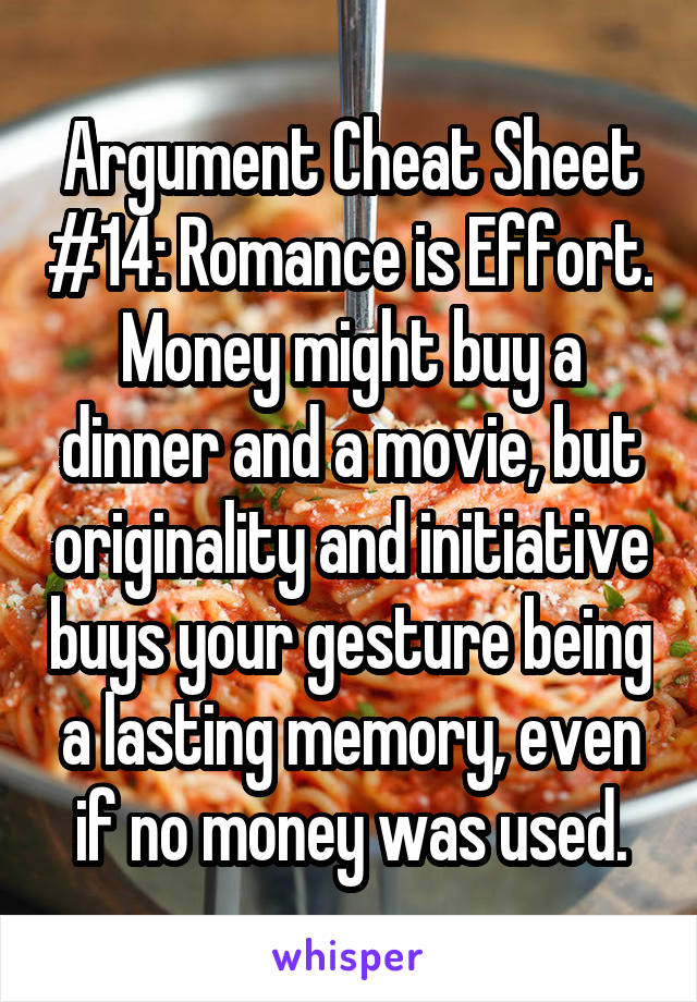 Argument Cheat Sheet #14: Romance is Effort. Money might buy a dinner and a movie, but originality and initiative buys your gesture being a lasting memory, even if no money was used.