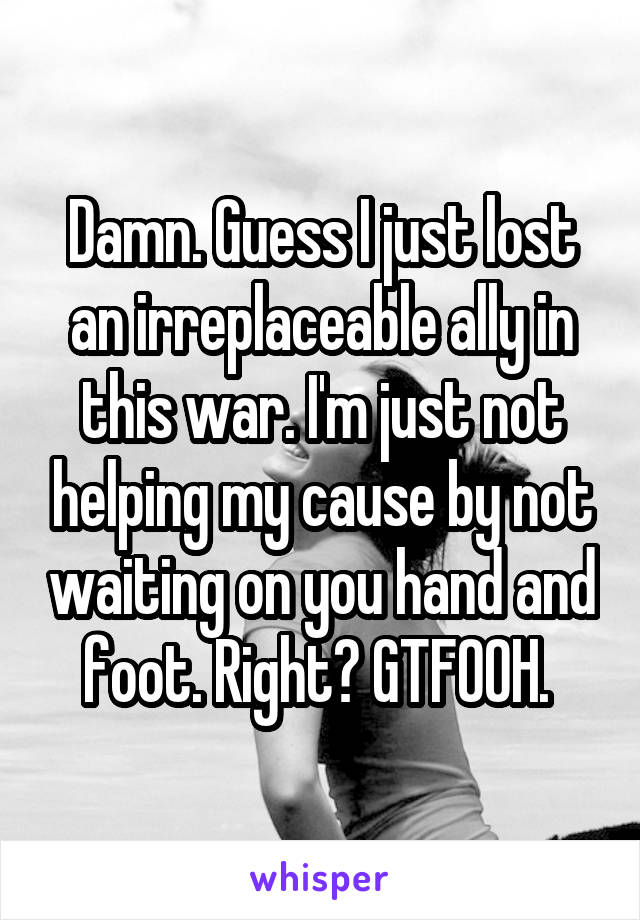 Damn. Guess I just lost an irreplaceable ally in this war. I'm just not helping my cause by not waiting on you hand and foot. Right? GTFOOH. 