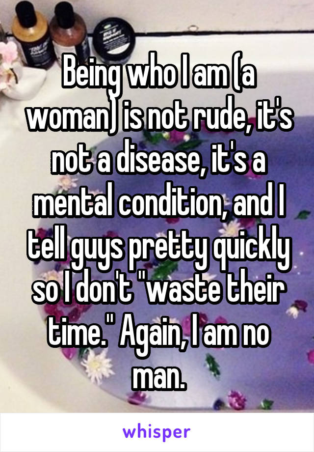 Being who I am (a woman) is not rude, it's not a disease, it's a mental condition, and I tell guys pretty quickly so I don't "waste their time." Again, I am no man.