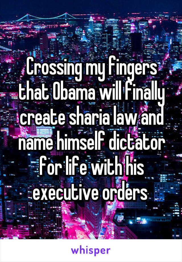 Crossing my fingers that Obama will finally create sharia law and name himself dictator for life with his executive orders 