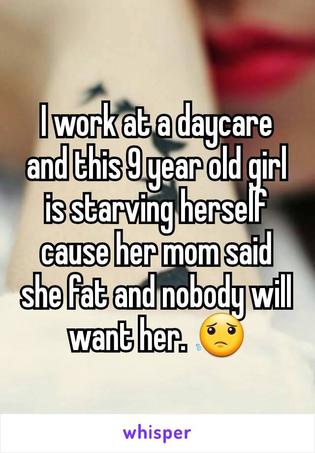 I work at a daycare and this 9 year old girl is starving herself cause her mom said she fat and nobody will want her. 😟