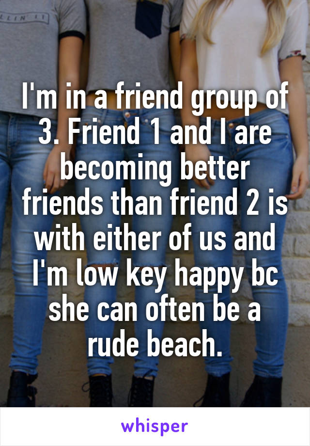 I'm in a friend group of 3. Friend 1 and I are becoming better friends than friend 2 is with either of us and I'm low key happy bc she can often be a rude beach.