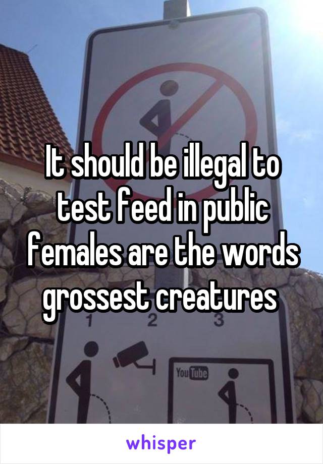 It should be illegal to test feed in public females are the words grossest creatures 