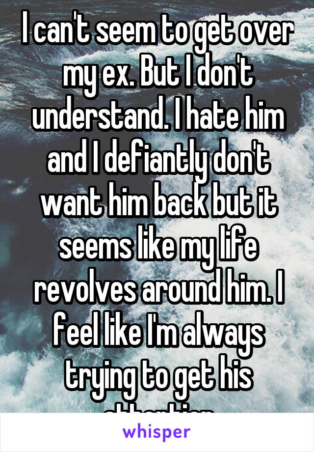 I can't seem to get over my ex. But I don't understand. I hate him and I defiantly don't want him back but it seems like my life revolves around him. I feel like I'm always trying to get his attention