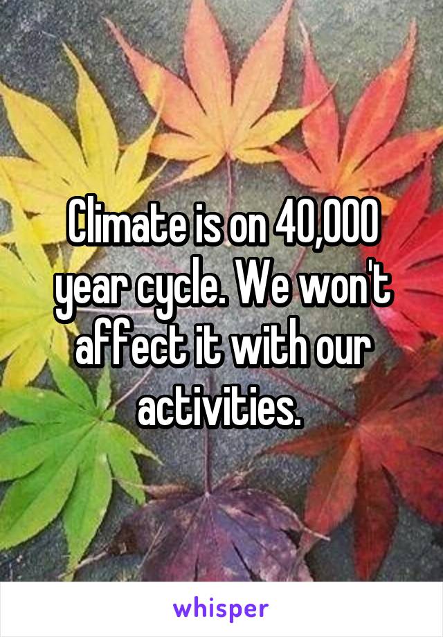 Climate is on 40,000 year cycle. We won't affect it with our activities. 