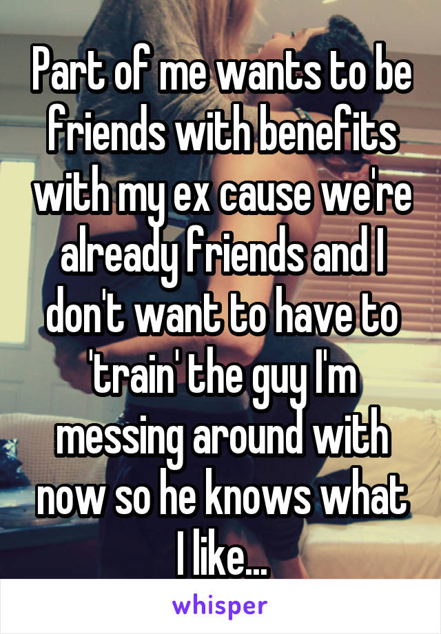 Part of me wants to be friends with benefits with my ex cause we're already friends and I don't want to have to 'train' the guy I'm messing around with now so he knows what I like...