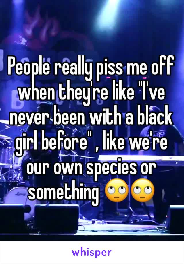 People really piss me off when they're like "I've never been with a black girl before" , like we're our own species or something 🙄🙄