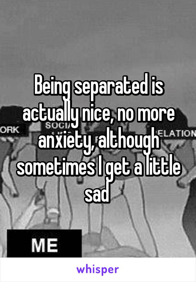 Being separated is actually nice, no more anxiety, although sometimes I get a little sad 