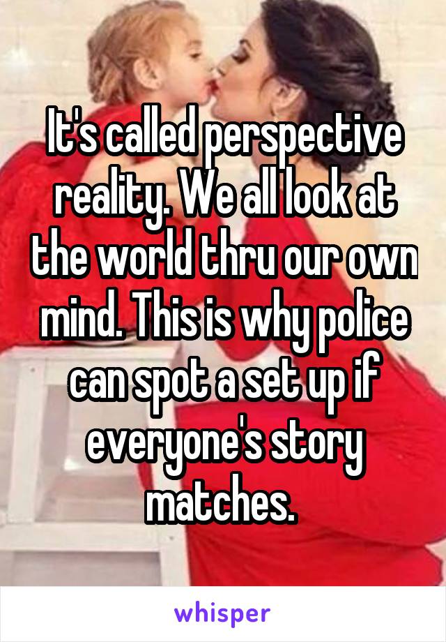 It's called perspective reality. We all look at the world thru our own mind. This is why police can spot a set up if everyone's story matches. 