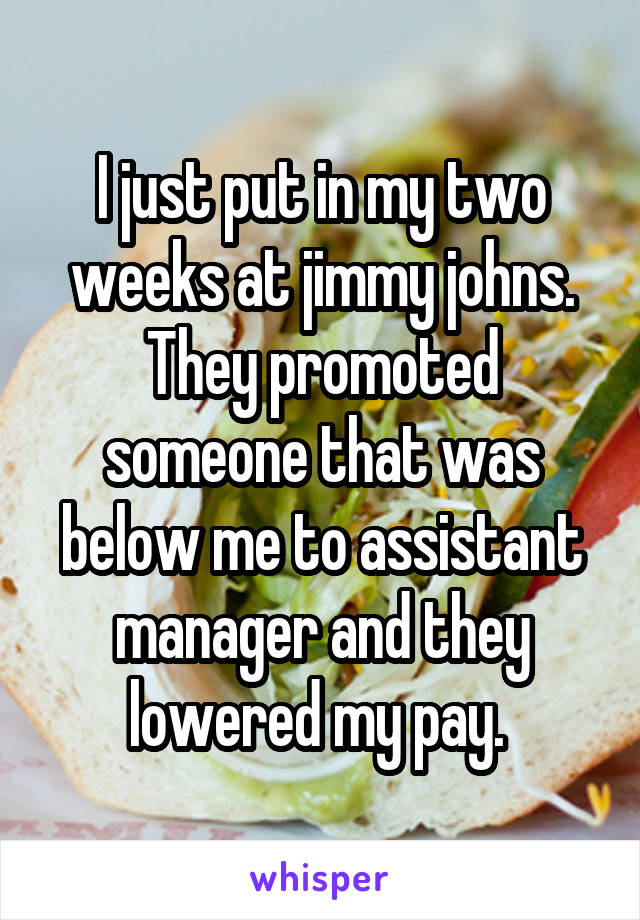 I just put in my two weeks at jimmy johns. They promoted someone that was below me to assistant manager and they lowered my pay. 