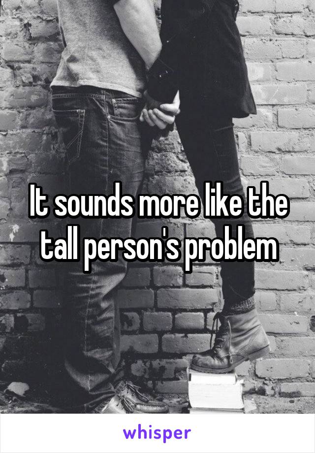 It sounds more like the tall person's problem