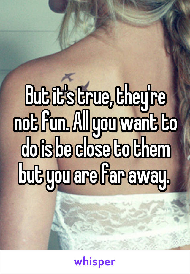 But it's true, they're not fun. All you want to do is be close to them but you are far away. 