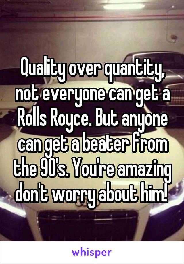 Quality over quantity, not everyone can get a Rolls Royce. But anyone can get a beater from the 90's. You're amazing don't worry about him! 