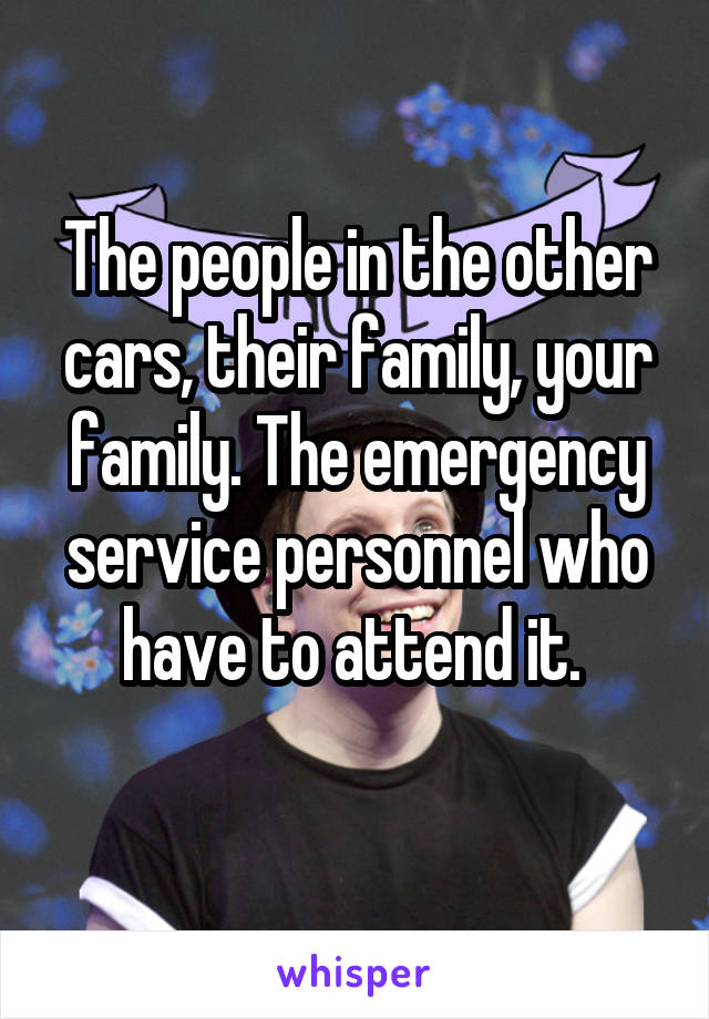 The people in the other cars, their family, your family. The emergency service personnel who have to attend it. 
