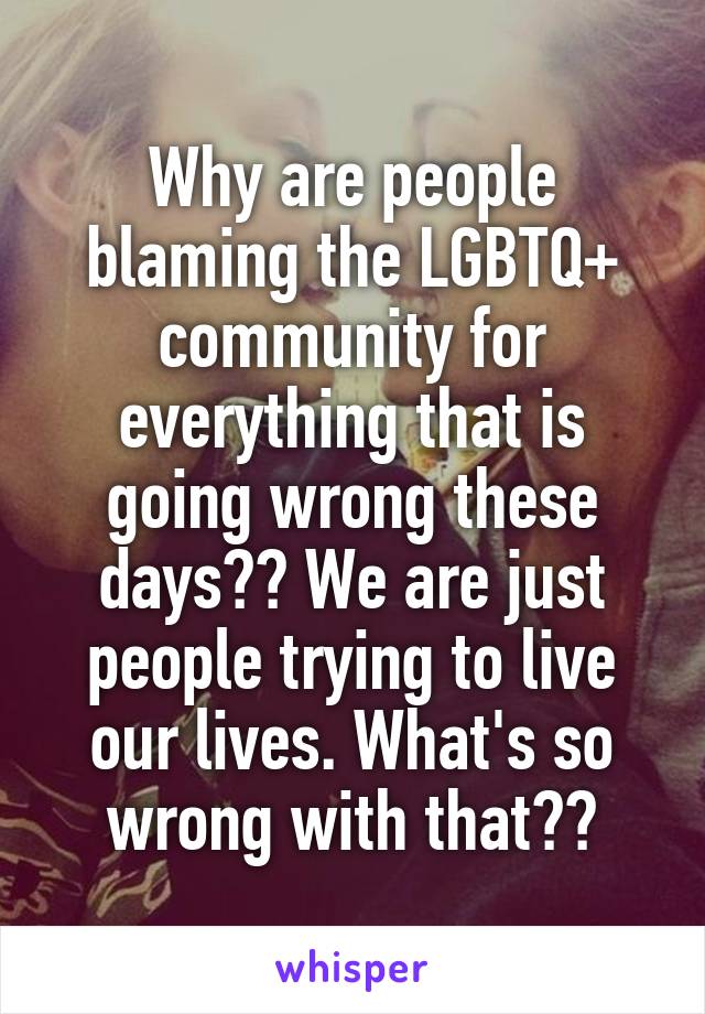 Why are people blaming the LGBTQ+ community for everything that is going wrong these days?? We are just people trying to live our lives. What's so wrong with that??