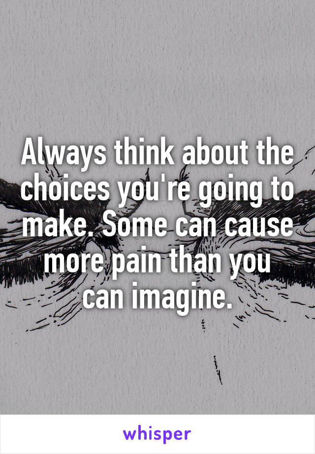 Always think about the choices you're going to make. Some can cause more pain than you can imagine.