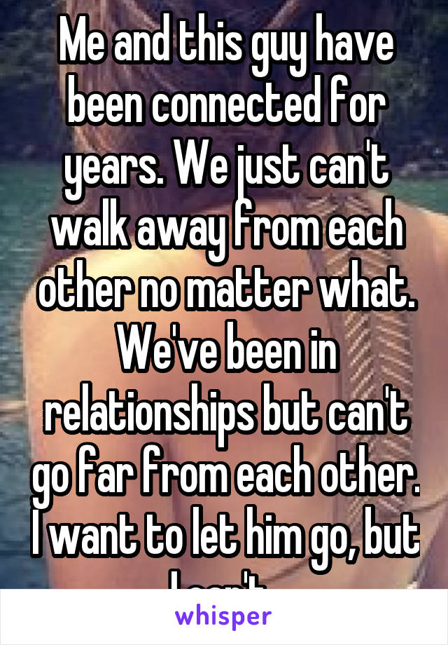 Me and this guy have been connected for years. We just can't walk away from each other no matter what. We've been in relationships but can't go far from each other. I want to let him go, but I can't. 