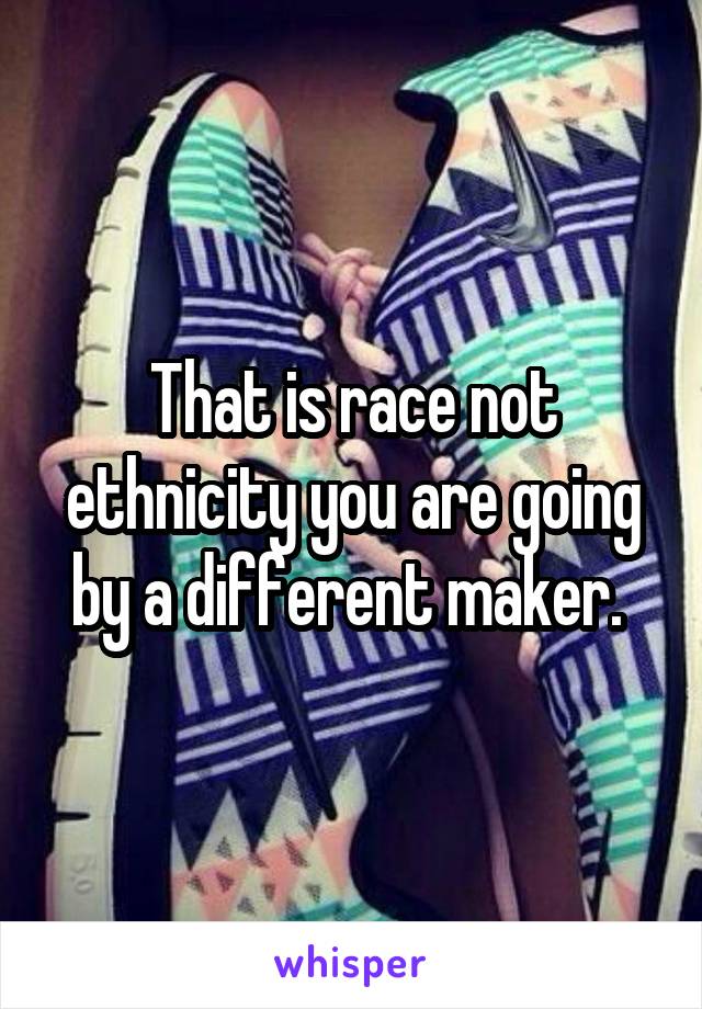 That is race not ethnicity you are going by a different maker. 