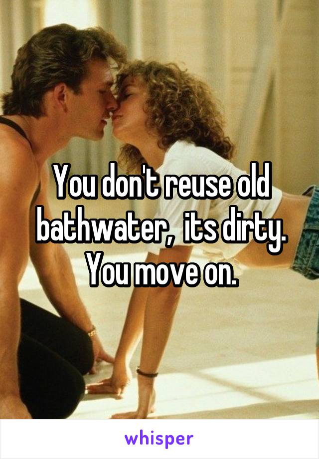 You don't reuse old bathwater,  its dirty. You move on.