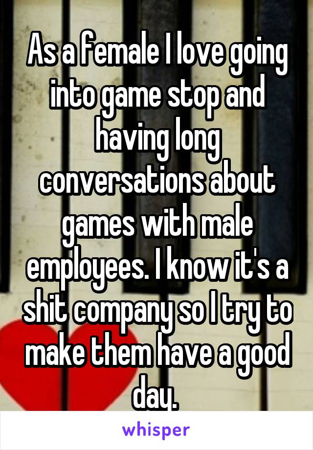 As a female I love going into game stop and having long conversations about games with male employees. I know it's a shit company so I try to make them have a good day. 