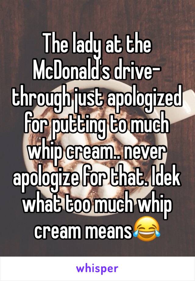 The lady at the McDonald's drive-through just apologized for putting to much whip cream.. never apologize for that. Idek what too much whip cream means😂